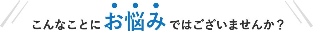 こんなことにお悩みではございませんか？